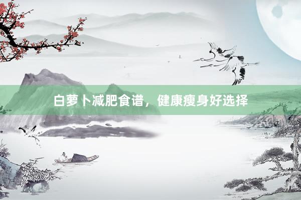 白萝卜减肥食谱，健康瘦身好选择